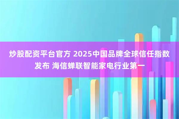 炒股配资平台官方 2025中国品牌全球信任指数发布 海信蝉联智能家电行业第一