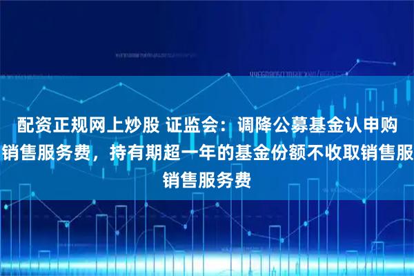 配资正规网上炒股 证监会：调降公募基金认申购费、销售服务费，持有期超一年的基金份额不收取销售服务费