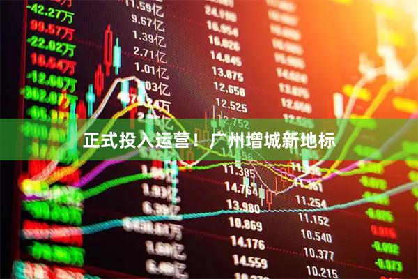 正式投入运营！广州增城新地标