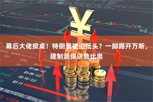幕后大佬掀桌！特朗普被迫低头？一脚踢开万斯，建制派保送鲁比奥
