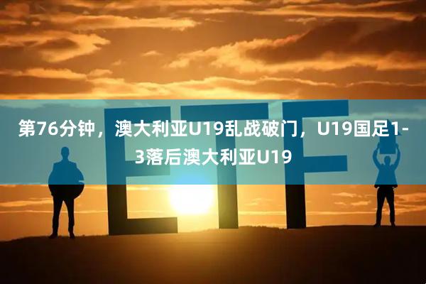 第76分钟，澳大利亚U19乱战破门，U19国足1-3落后澳大利亚U19