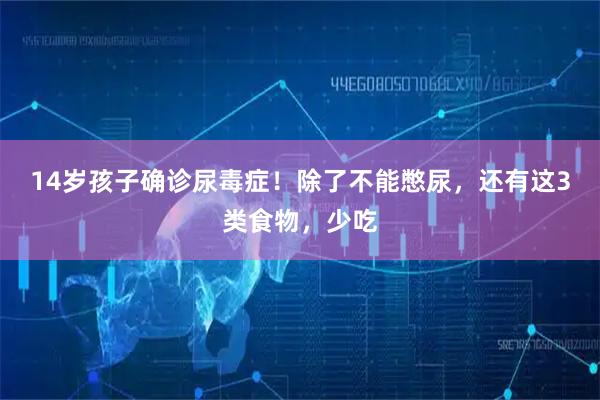 14岁孩子确诊尿毒症！除了不能憋尿，还有这3类食物，少吃